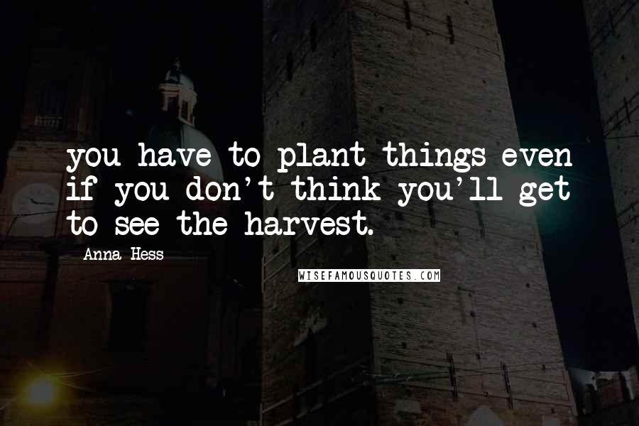 Anna Hess Quotes: you have to plant things even if you don't think you'll get to see the harvest.