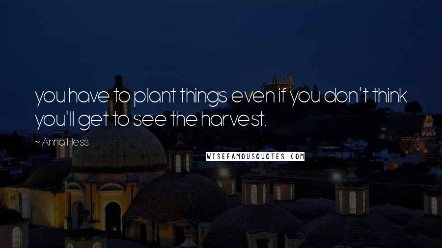 Anna Hess Quotes: you have to plant things even if you don't think you'll get to see the harvest.