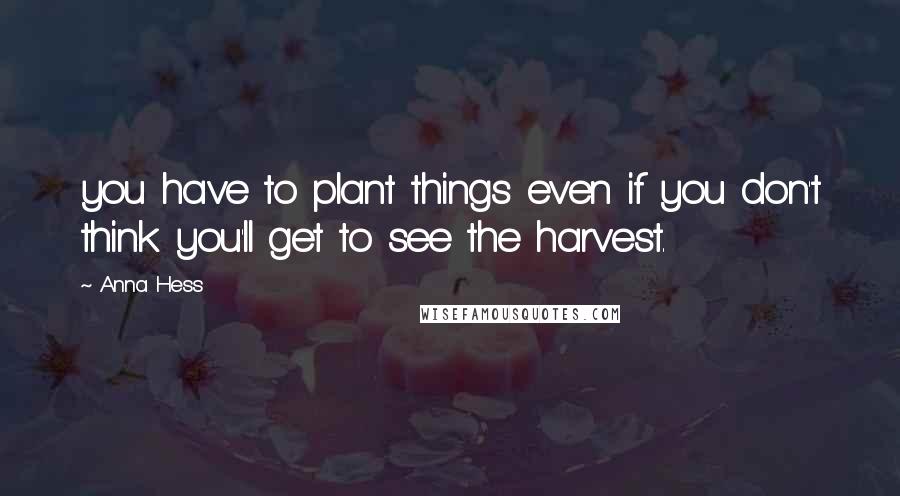 Anna Hess Quotes: you have to plant things even if you don't think you'll get to see the harvest.