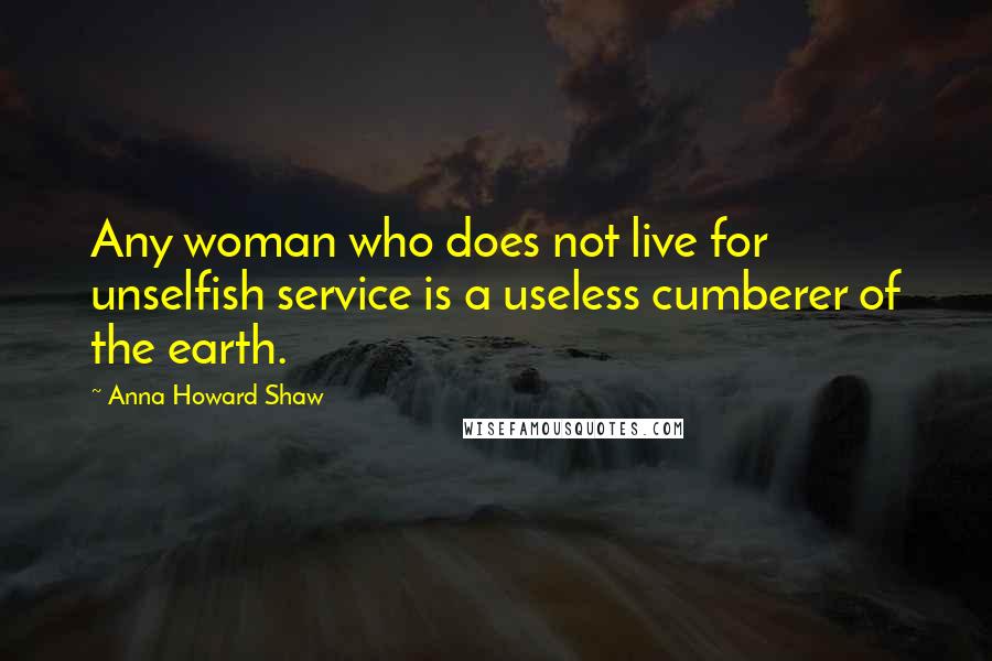 Anna Howard Shaw Quotes: Any woman who does not live for unselfish service is a useless cumberer of the earth.