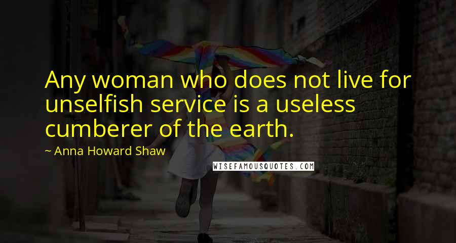 Anna Howard Shaw Quotes: Any woman who does not live for unselfish service is a useless cumberer of the earth.