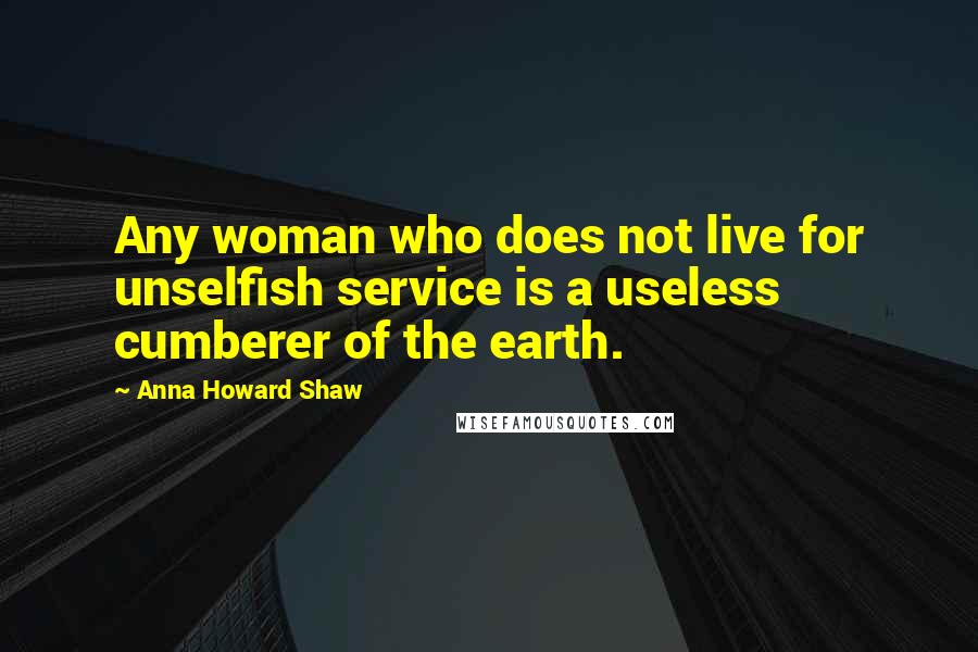 Anna Howard Shaw Quotes: Any woman who does not live for unselfish service is a useless cumberer of the earth.