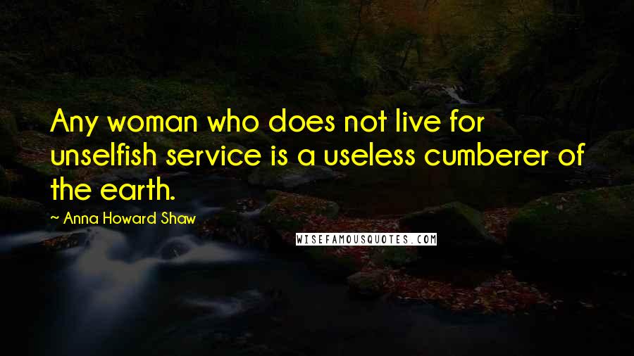 Anna Howard Shaw Quotes: Any woman who does not live for unselfish service is a useless cumberer of the earth.