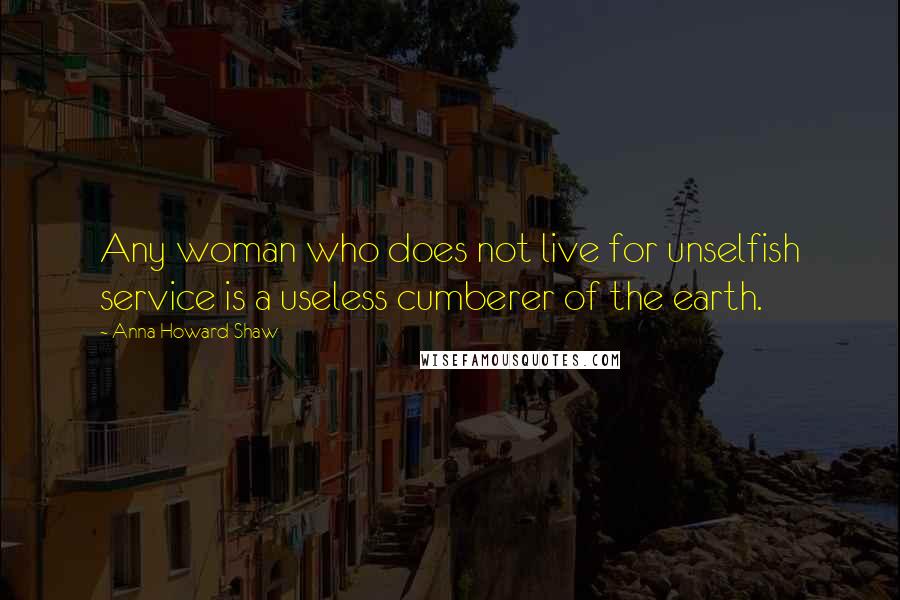 Anna Howard Shaw Quotes: Any woman who does not live for unselfish service is a useless cumberer of the earth.