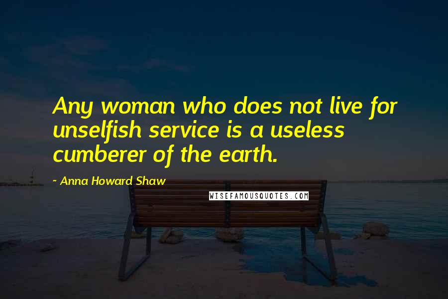 Anna Howard Shaw Quotes: Any woman who does not live for unselfish service is a useless cumberer of the earth.