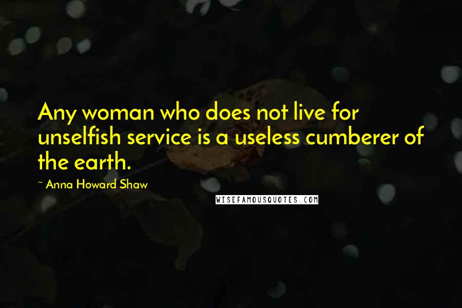Anna Howard Shaw Quotes: Any woman who does not live for unselfish service is a useless cumberer of the earth.