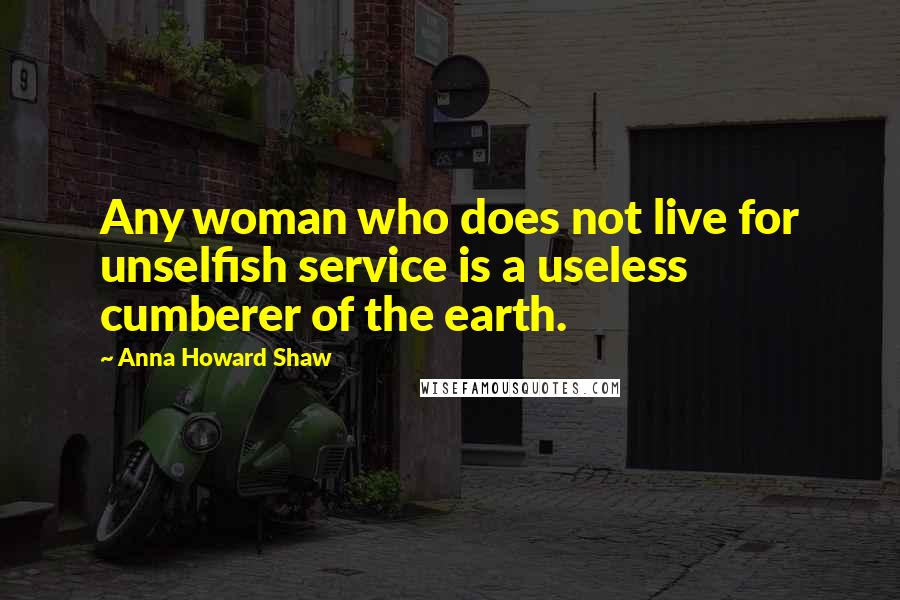 Anna Howard Shaw Quotes: Any woman who does not live for unselfish service is a useless cumberer of the earth.