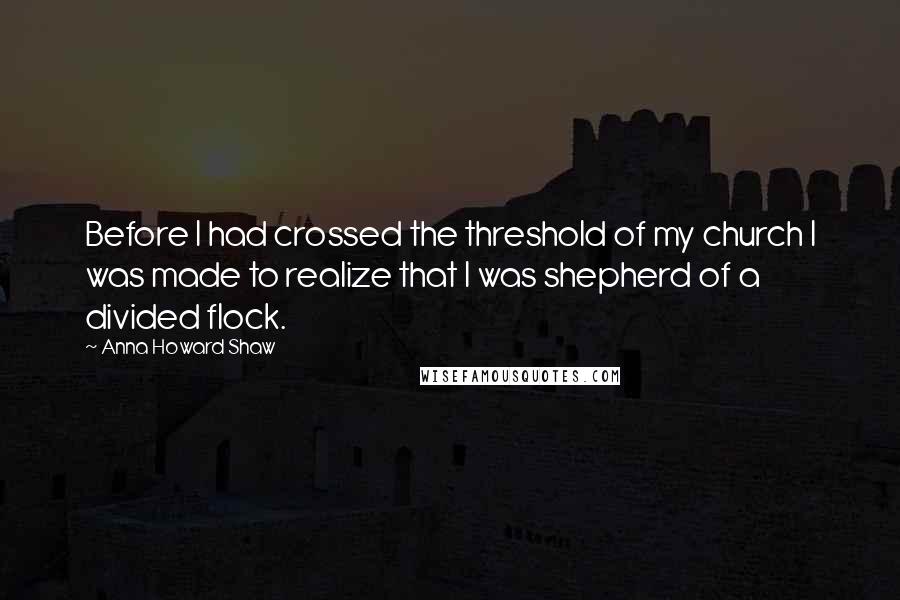 Anna Howard Shaw Quotes: Before I had crossed the threshold of my church I was made to realize that I was shepherd of a divided flock.