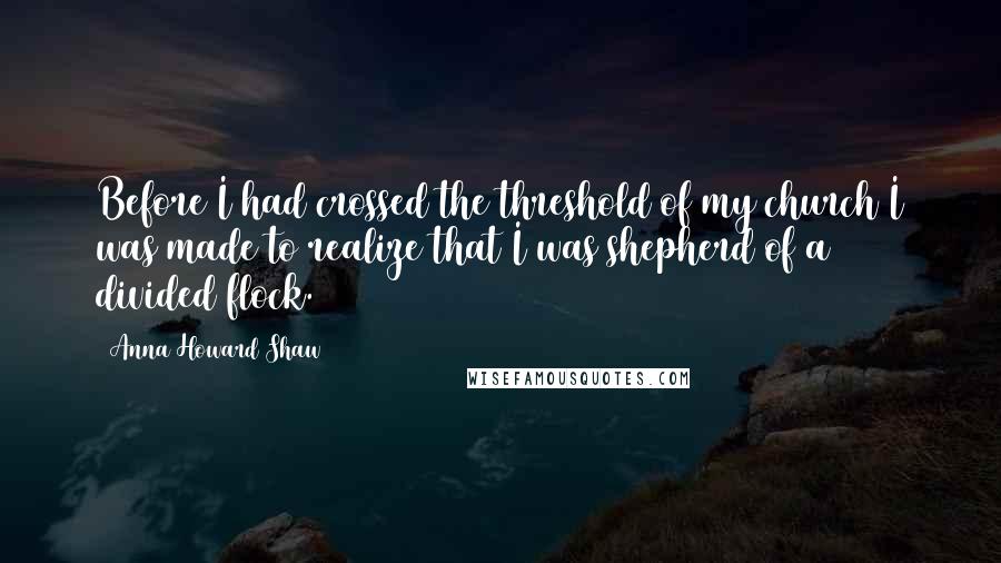 Anna Howard Shaw Quotes: Before I had crossed the threshold of my church I was made to realize that I was shepherd of a divided flock.