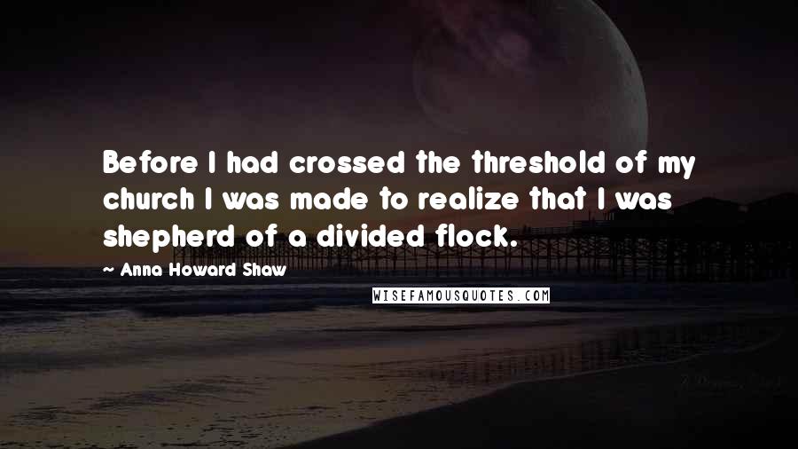 Anna Howard Shaw Quotes: Before I had crossed the threshold of my church I was made to realize that I was shepherd of a divided flock.