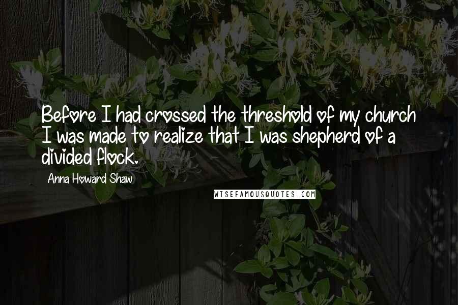 Anna Howard Shaw Quotes: Before I had crossed the threshold of my church I was made to realize that I was shepherd of a divided flock.