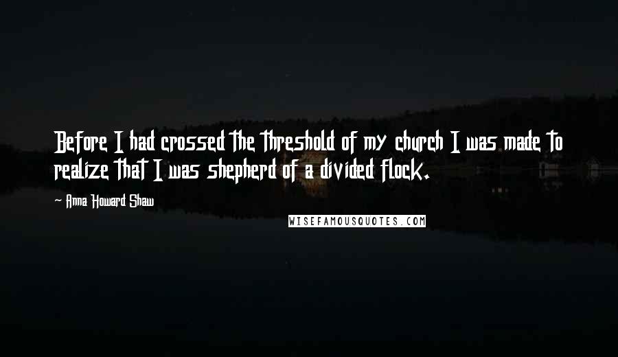 Anna Howard Shaw Quotes: Before I had crossed the threshold of my church I was made to realize that I was shepherd of a divided flock.