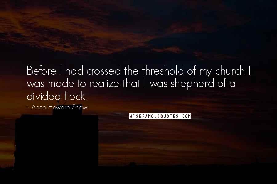 Anna Howard Shaw Quotes: Before I had crossed the threshold of my church I was made to realize that I was shepherd of a divided flock.