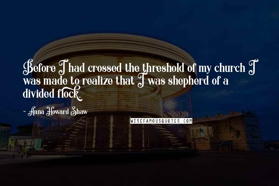 Anna Howard Shaw Quotes: Before I had crossed the threshold of my church I was made to realize that I was shepherd of a divided flock.