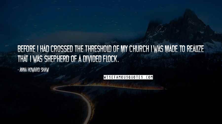 Anna Howard Shaw Quotes: Before I had crossed the threshold of my church I was made to realize that I was shepherd of a divided flock.