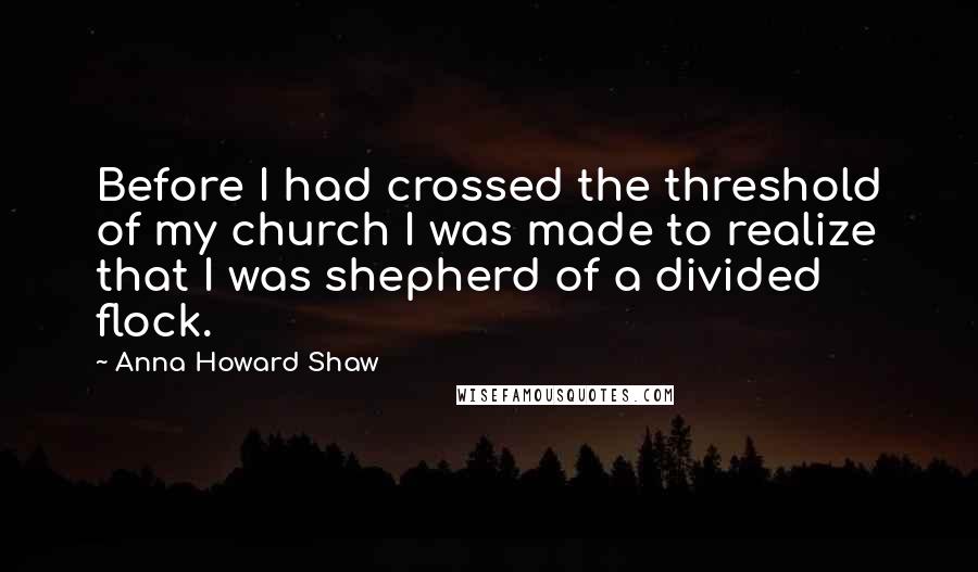 Anna Howard Shaw Quotes: Before I had crossed the threshold of my church I was made to realize that I was shepherd of a divided flock.