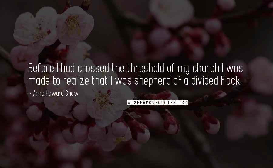 Anna Howard Shaw Quotes: Before I had crossed the threshold of my church I was made to realize that I was shepherd of a divided flock.