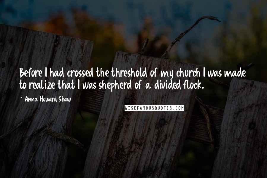 Anna Howard Shaw Quotes: Before I had crossed the threshold of my church I was made to realize that I was shepherd of a divided flock.