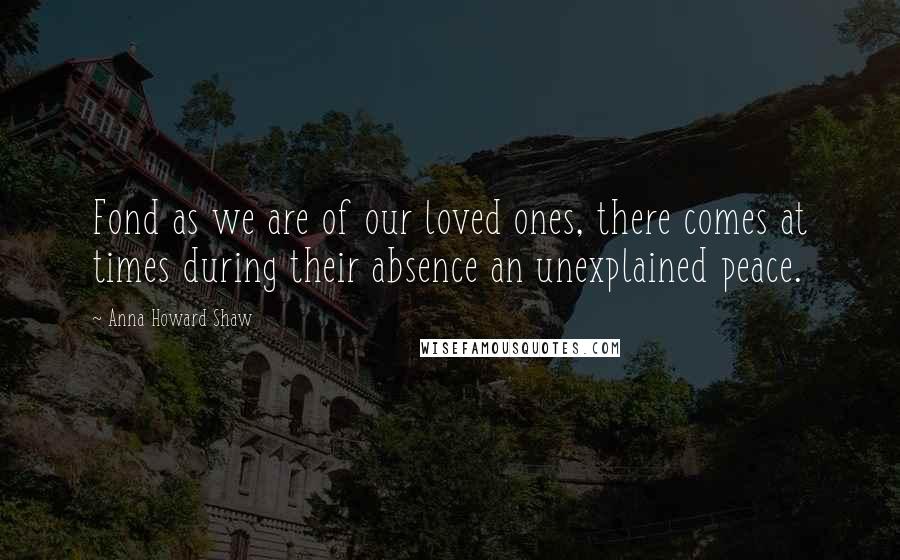 Anna Howard Shaw Quotes: Fond as we are of our loved ones, there comes at times during their absence an unexplained peace.