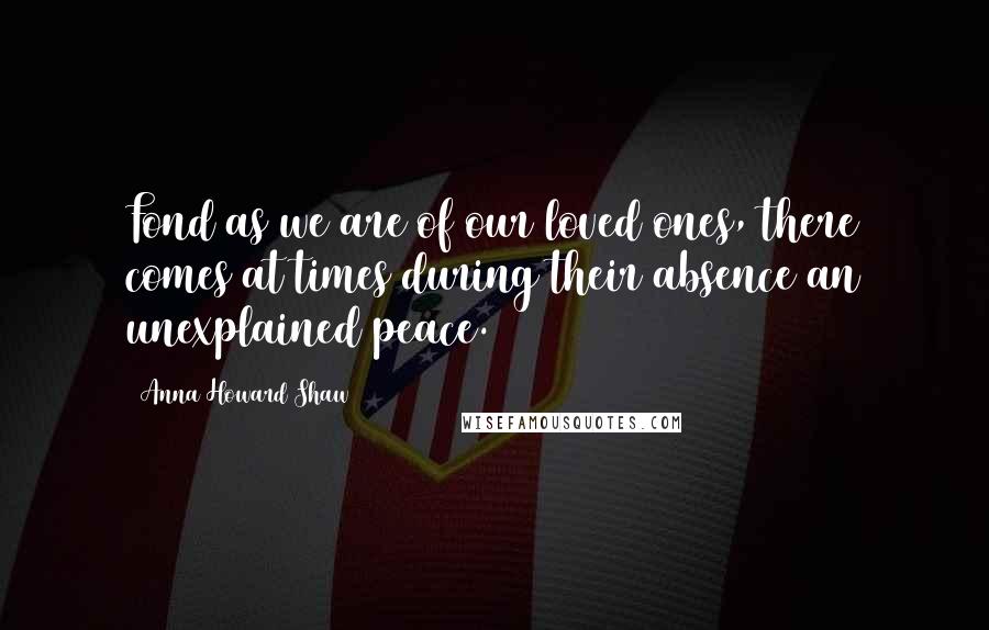 Anna Howard Shaw Quotes: Fond as we are of our loved ones, there comes at times during their absence an unexplained peace.