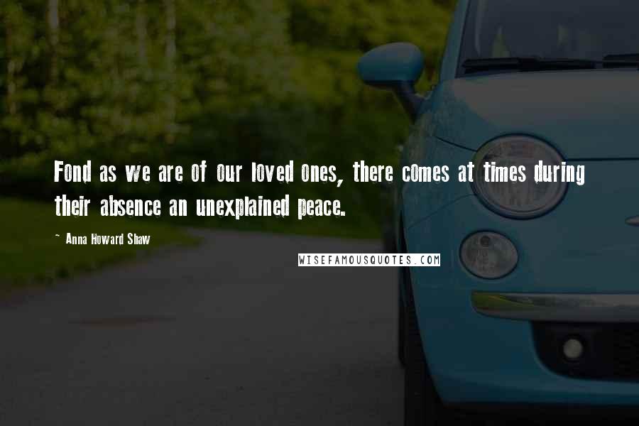 Anna Howard Shaw Quotes: Fond as we are of our loved ones, there comes at times during their absence an unexplained peace.