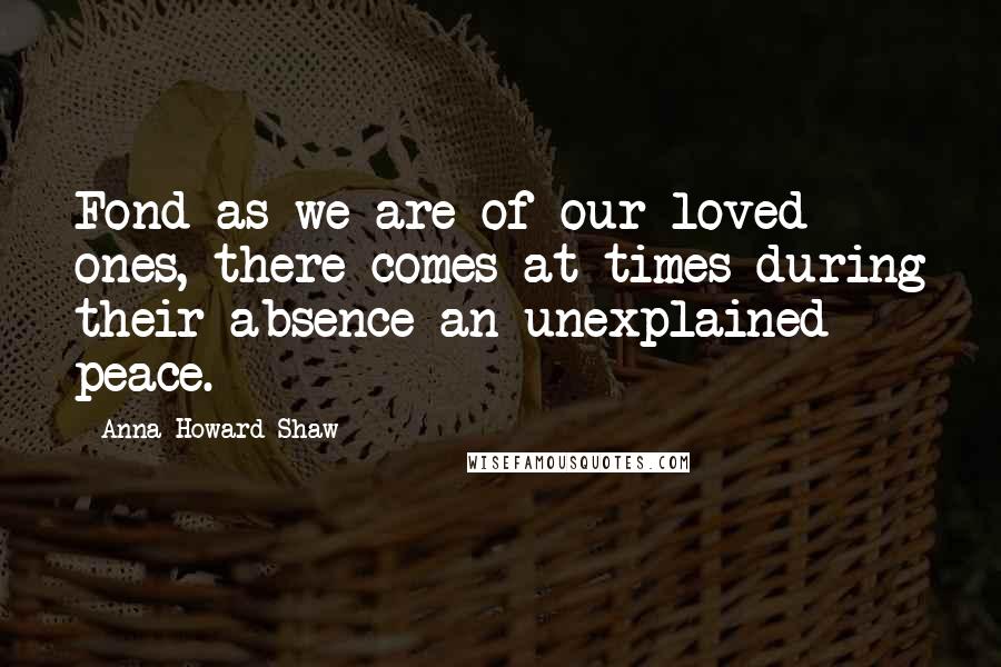 Anna Howard Shaw Quotes: Fond as we are of our loved ones, there comes at times during their absence an unexplained peace.