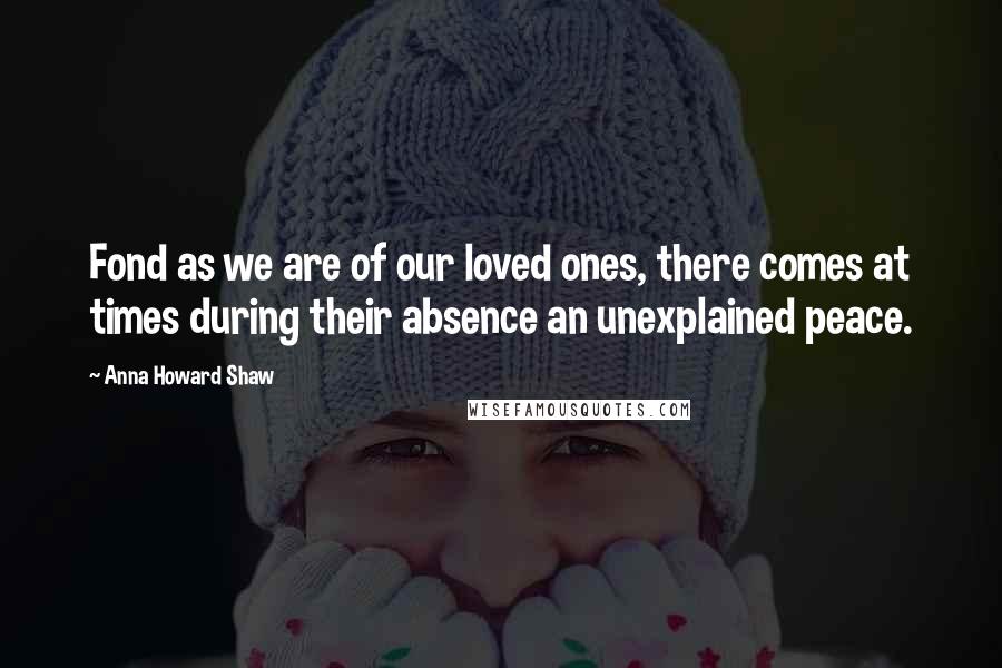 Anna Howard Shaw Quotes: Fond as we are of our loved ones, there comes at times during their absence an unexplained peace.