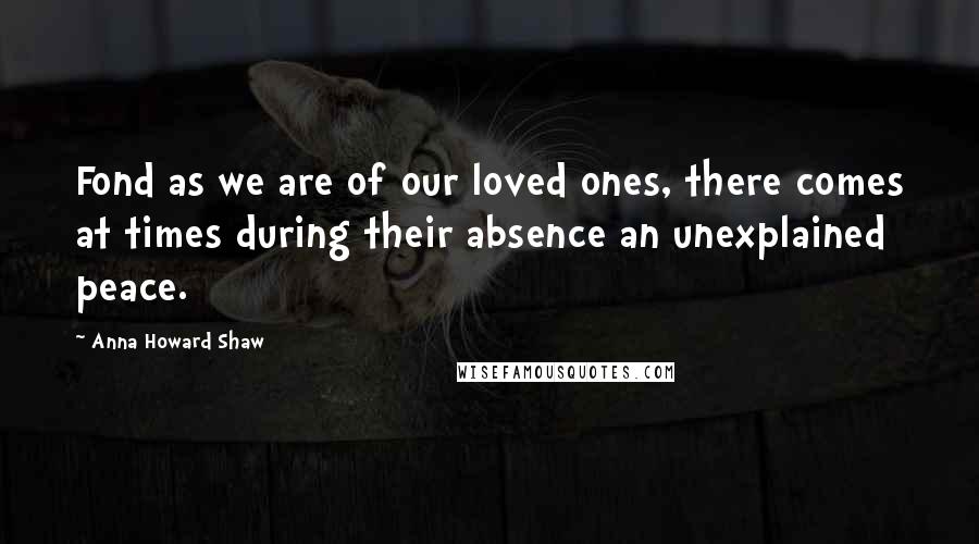 Anna Howard Shaw Quotes: Fond as we are of our loved ones, there comes at times during their absence an unexplained peace.