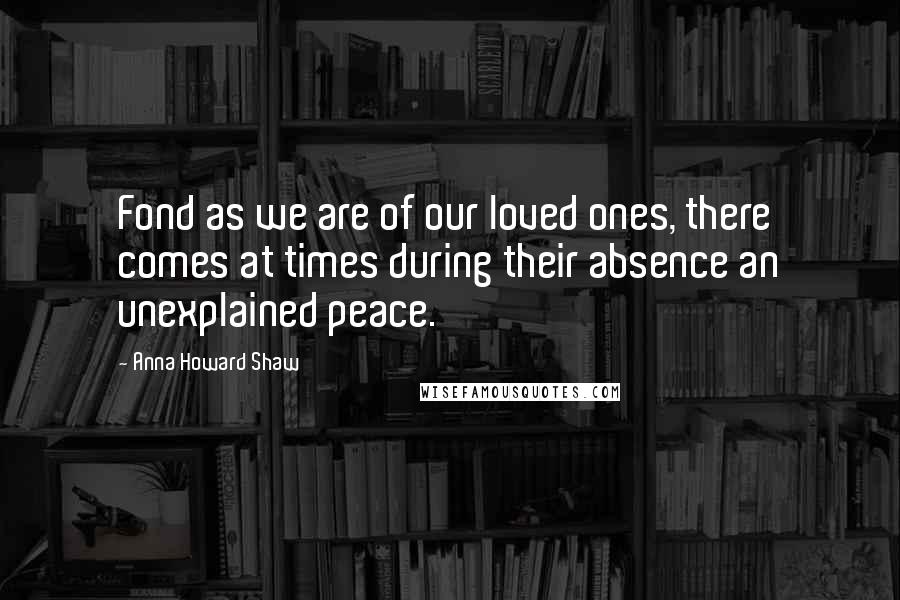 Anna Howard Shaw Quotes: Fond as we are of our loved ones, there comes at times during their absence an unexplained peace.