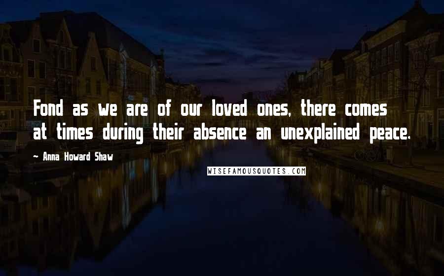 Anna Howard Shaw Quotes: Fond as we are of our loved ones, there comes at times during their absence an unexplained peace.