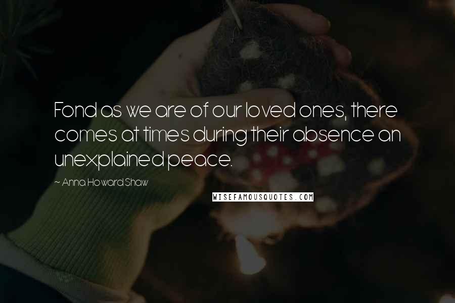 Anna Howard Shaw Quotes: Fond as we are of our loved ones, there comes at times during their absence an unexplained peace.