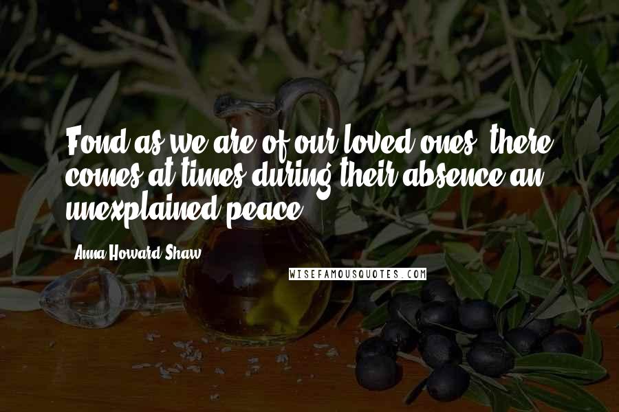 Anna Howard Shaw Quotes: Fond as we are of our loved ones, there comes at times during their absence an unexplained peace.