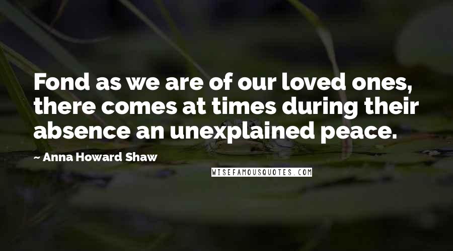 Anna Howard Shaw Quotes: Fond as we are of our loved ones, there comes at times during their absence an unexplained peace.