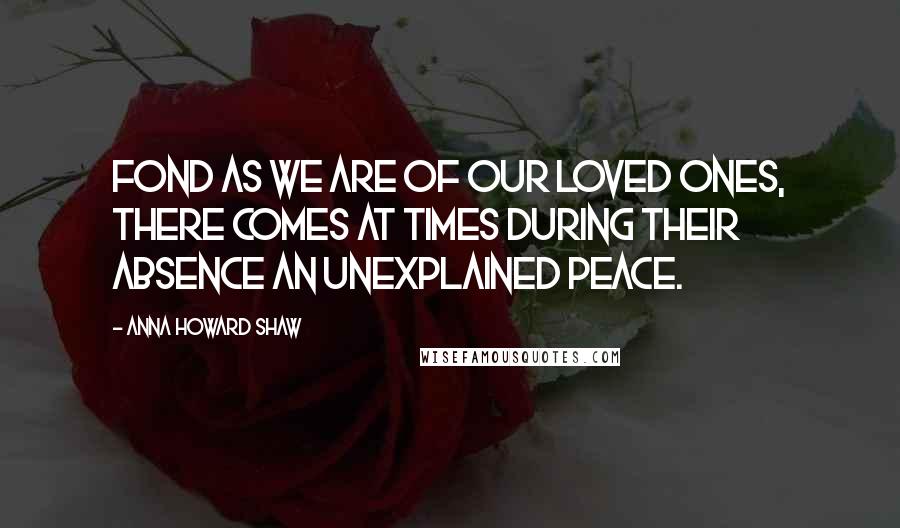 Anna Howard Shaw Quotes: Fond as we are of our loved ones, there comes at times during their absence an unexplained peace.