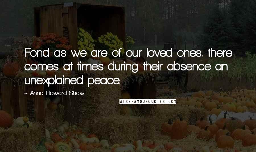 Anna Howard Shaw Quotes: Fond as we are of our loved ones, there comes at times during their absence an unexplained peace.