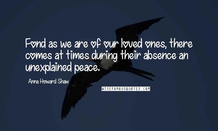 Anna Howard Shaw Quotes: Fond as we are of our loved ones, there comes at times during their absence an unexplained peace.