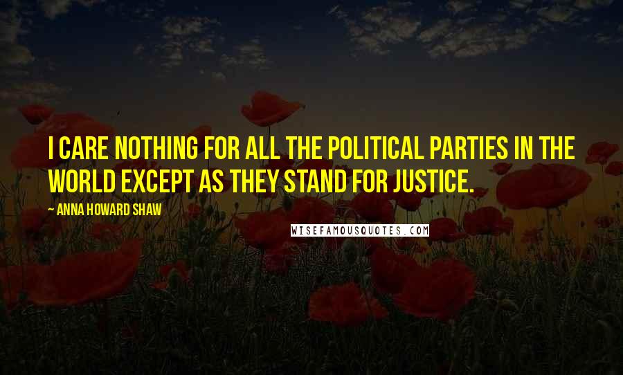 Anna Howard Shaw Quotes: I care nothing for all the political parties in the world except as they stand for justice.