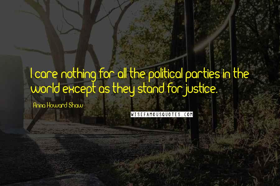 Anna Howard Shaw Quotes: I care nothing for all the political parties in the world except as they stand for justice.