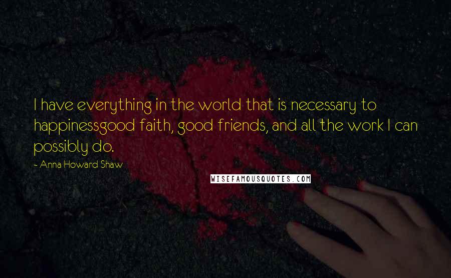 Anna Howard Shaw Quotes: I have everything in the world that is necessary to happinessgood faith, good friends, and all the work I can possibly do.