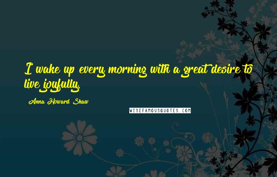 Anna Howard Shaw Quotes: I wake up every morning with a great desire to live joyfully.