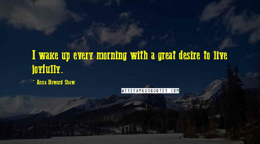 Anna Howard Shaw Quotes: I wake up every morning with a great desire to live joyfully.