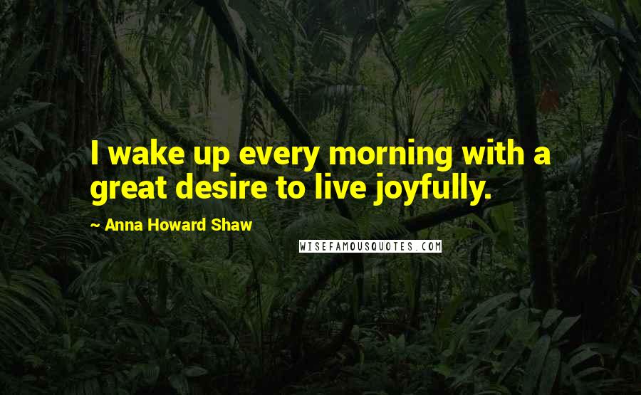 Anna Howard Shaw Quotes: I wake up every morning with a great desire to live joyfully.