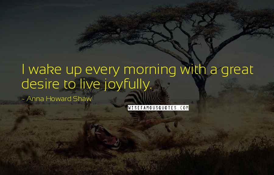 Anna Howard Shaw Quotes: I wake up every morning with a great desire to live joyfully.