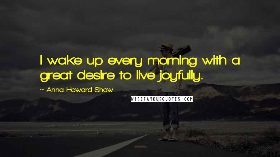 Anna Howard Shaw Quotes: I wake up every morning with a great desire to live joyfully.