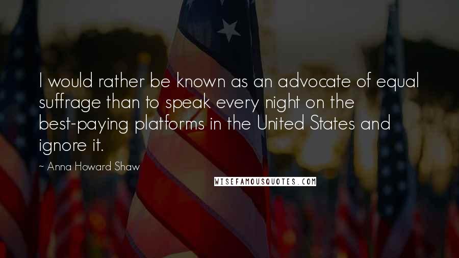 Anna Howard Shaw Quotes: I would rather be known as an advocate of equal suffrage than to speak every night on the best-paying platforms in the United States and ignore it.