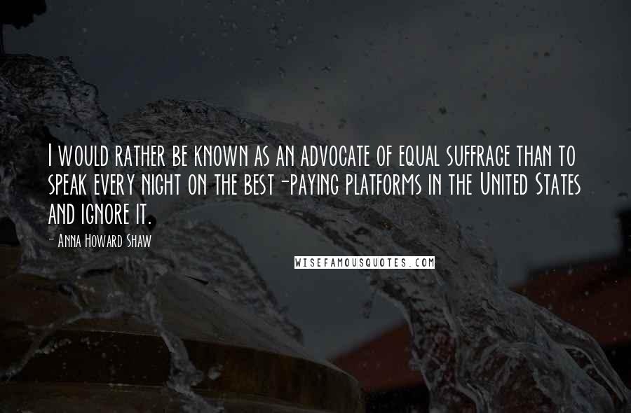 Anna Howard Shaw Quotes: I would rather be known as an advocate of equal suffrage than to speak every night on the best-paying platforms in the United States and ignore it.