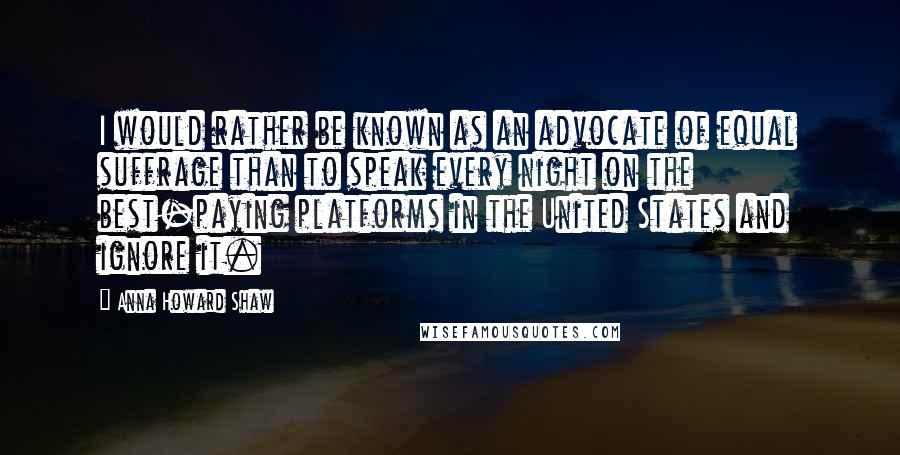 Anna Howard Shaw Quotes: I would rather be known as an advocate of equal suffrage than to speak every night on the best-paying platforms in the United States and ignore it.