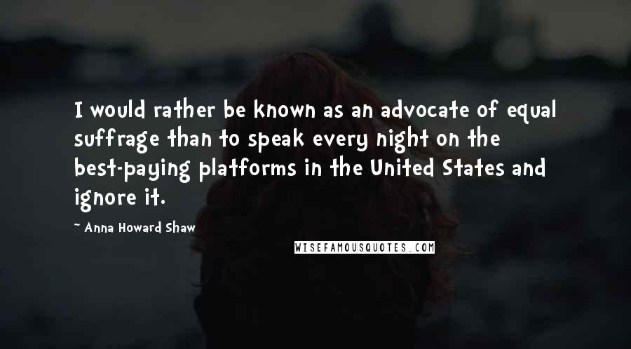 Anna Howard Shaw Quotes: I would rather be known as an advocate of equal suffrage than to speak every night on the best-paying platforms in the United States and ignore it.