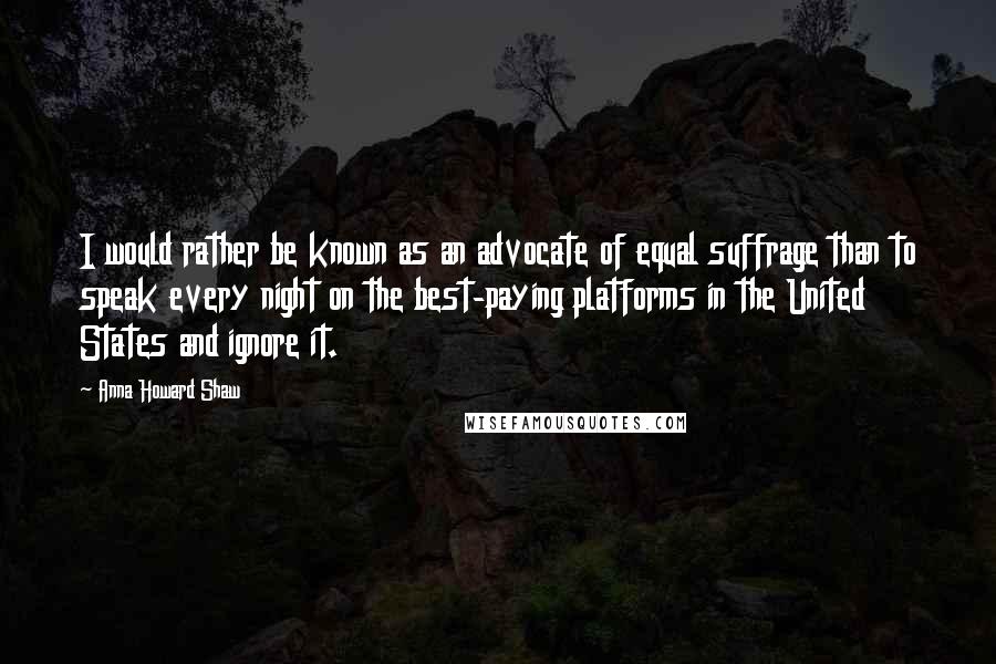 Anna Howard Shaw Quotes: I would rather be known as an advocate of equal suffrage than to speak every night on the best-paying platforms in the United States and ignore it.