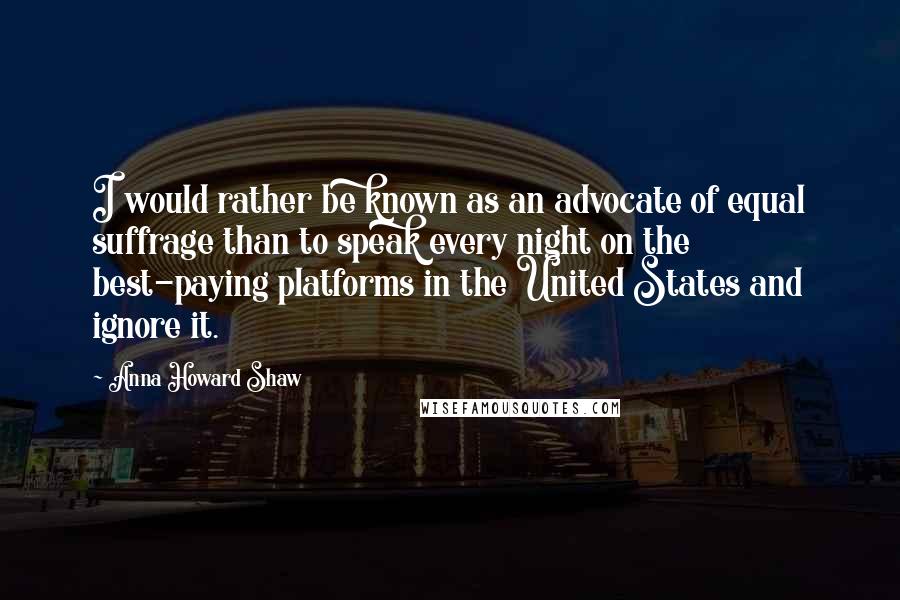 Anna Howard Shaw Quotes: I would rather be known as an advocate of equal suffrage than to speak every night on the best-paying platforms in the United States and ignore it.